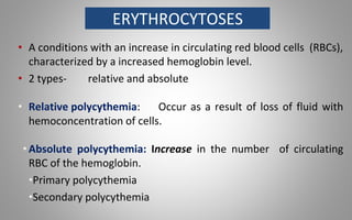 ERYTHROCYTOSES
• A conditions with an increase in circulating red blood cells (RBCs),
characterized by a increased hemoglobin level.
• 2 types- relative and absolute
• Relative polycythemia: Occur as a result of loss of fluid with
hemoconcentration of cells.
•Absolute polycythemia: Increase in the number of circulating
RBC of the hemoglobin.
•Primary polycythemia
•Secondary polycythemia
 