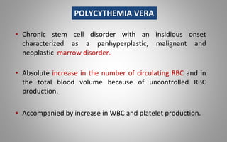 • Chronic stem cell disorder with an insidious onset
characterized as a panhyperplastic, malignant and
neoplastic marrow disorder.
• Absolute increase in the number of circulating RBC and in
the total blood volume because of uncontrolled RBC
production.
• Accompanied by increase in WBC and platelet production.
POLYCYTHEMIA VERA
 