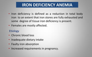 IRON DEFICIENCY ANEMIA
• Iron deficiency is defined as a reduction in total body
iron to an extent that iron stores are fully exhausted and
some degree of tissue iron deficiency is present.
• Females are mostly affected.
Etiology
• Chronic blood loss
• Inadequate dietary intake
• Faulty iron absorption
• Increased requirements in pregnancy.
 