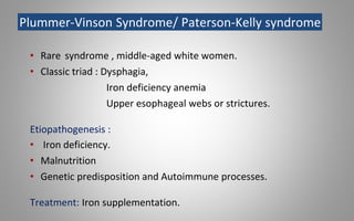 Plummer-Vinson Syndrome/ Paterson-Kelly syndrome
• Rare syndrome , middle-aged white women.
• Classic triad : Dysphagia,
Iron deficiency anemia
Upper esophageal webs or strictures.
Etiopathogenesis :
• Iron deficiency.
• Malnutrition
• Genetic predisposition and Autoimmune processes.
Treatment: Iron supplementation.
 