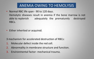 ANEMIA OWING TO HEMOLYSIS
• Normal RBC life span - 90 to 120 days.
Hemolytic diseases result in anemia if the bone marrow is not
able to replenish adequately the prematurely destroyed
RBCs.
• Either inherited or acquired.
3 mechanism for accelerated destruction of RBCs:
1. Molecular defect inside the red cell.
2. Abnormality in membrane structure and function.
3. Environmental factor- mechanical trauma.
 