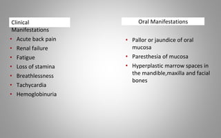 Oral Manifestations
• Pallor or jaundice of oral
mucosa
• Paresthesia of mucosa
• Hyperplastic marrow spaces in
the mandible,maxilla and facial
bones
• Acute back pain
• Renal failure
• Fatigue
• Loss of stamina
• Breathlessness
• Tachycardia
• Hemoglobinuria
Clinical
Manifestations
 