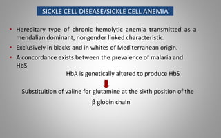 SICKLE CELL DISEASE/SICKLE CELL ANEMIA
• Hereditary type of chronic hemolytic anemia transmitted as a
mendalian dominant, nongender linked characteristic.
• Exclusively in blacks and in whites of Mediterranean origin.
• A concordance exists between the prevalence of malaria and
HbS
HbA is genetically altered to produce HbS
Substituition of valine for glutamine at the sixth position of the
β globin chain
 
