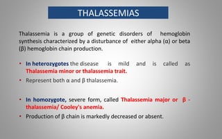 THALASSEMIAS
Thalassemia is a group of genetic disorders of hemoglobin
synthesis characterized by a disturbance of either alpha (α) or beta
(β) hemoglobin chain production.
• In heterozygotes the disease is mild and is called as
Thalassemia minor or thalassemia trait.
• Represent both α and β thalassemia.
• In homozygote, severe form, called Thalassemia major or β -
thalassemia/ Cooley's anemia.
• Production of β chain is markedly decreased or absent.
 