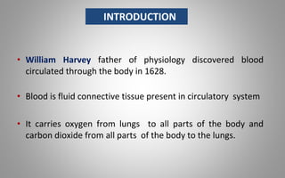 • William Harvey father of physiology discovered blood
circulated through the body in 1628.
• Blood is fluid connective tissue present in circulatory system
• It carries oxygen from lungs to all parts of the body and
carbon dioxide from all parts of the body to the lungs.
INTRODUCTION
 