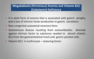 • It is adult form of anemia that is associated with gastric atrophy
and a loss of intrinsic factor production in gastric secretions.
• Rare congenital autosomal recessive form.
• Autoimmune disease resulting from autoantibodies directed
against intrinsic factor (a substance needed to absorb vitamin
B12 from the gastrointestinal tract) and gastric parietal cells.
• Vitamin B12 → erythrocyte – maturing factor.
Megaloblastic (Pernicious) Anemia and Vitamin B12
(Cobalamin) Deficiency
 