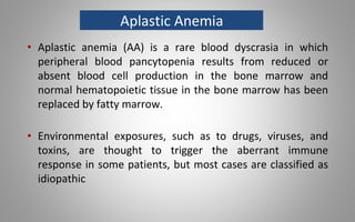 Aplastic Anemia
• Aplastic anemia (AA) is a rare blood dyscrasia in which
peripheral blood pancytopenia results from reduced or
absent blood cell production in the bone marrow and
normal hematopoietic tissue in the bone marrow has been
replaced by fatty marrow.
• Environmental exposures, such as to drugs, viruses, and
toxins, are thought to trigger the aberrant immune
response in some patients, but most cases are classified as
idiopathic
 