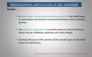 PROSTHODONTIC IMPLICATIONS OF RBC DISORDERS
Anemia :
• In edentulous and partially edentulous patients, the inefficiency
in mastication may lead to nutritional deficiency and eventually,
anemia.
• The length of appointment in anemic patients should be less as
there may be irritability, weakness and early fatigue.
• Cheilosis (fissures at the corners of the mouth) sign of advanced
tissue iron deficiency.
Singh N. Systemic Diseases Concern to Prosthodontist. Int J Oral Health Med Res 2015;2(2):89-93.
 