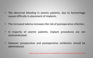 • The abnormal bleeding in anemic patients, due to hemorrhage
causes difficulty in placement of implants.
• The increased edema increases the risk of postoperative infection.
• In majority of anemic patients, implant procedures are not
contraindicated.
• However preoperative and postoperative antibiotics should be
administered.
Singh N. Systemic Diseases Concern to Prosthodontist. Int J Oral Health Med Res 2015;2(2):89-93.
 