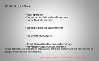 SICKLE CELL ANEMIA :
•Preventive therapy
•Ideal approach
•Decrease possibility of oral infections
•Home Fluoride therapy
•Shorten time of Dental Procedures
•Schedule morning appointments
•Avoid elective surgery
•Pre-prosthetic Surgery
•Analgesics
•Avoid Steroidal anti-inflammatory drugs
•May trigger Acute Chest Syndrome
These patients are on long term prophylactic antibiotic therapy and are hence prone to
fungal infections such as candidiasis.
R. Sams et al 1990, Managing The Dental Patient With Sickle Cell Anemia: A Review Of The Literature
 