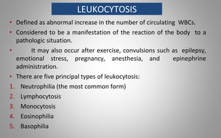 LEUKOCYTOSIS
• Defined as abnormal increase in the number of circulating WBCs.
• Considered to be a manifestation of the reaction of the body to a
pathologic situation.
• It may also occur after exercise, convulsions such as epilepsy,
emotional stress, pregnancy, anesthesia, and epinephrine
administration.
• There are five principal types of leukocytosis:
1. Neutrophilia (the most common form)
2. Lymphocytosis
3. Monocytosis
4. Eosinophilia
5. Basophilia
 
