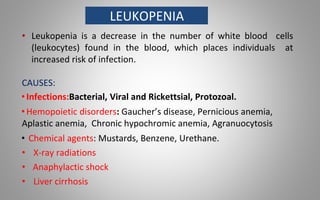 LEUKOPENIA
• Leukopenia is a decrease in the number of white blood cells
(leukocytes) found in the blood, which places individuals at
increased risk of infection.
CAUSES:
• Infections:Bacterial, Viral and Rickettsial, Protozoal.
• Hemopoietic disorders: Gaucher’s disease, Pernicious anemia,
Aplastic anemia, Chronic hypochromic anemia, Agranuocytosis
• Chemical agents: Mustards, Benzene, Urethane.
• X-ray radiations
• Anaphylactic shock
• Liver cirrhosis
 