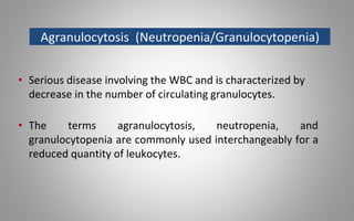 Agranulocytosis (Neutropenia/Granulocytopenia)
• Serious disease involving the WBC and is characterized by
decrease in the number of circulating granulocytes.
• The terms agranulocytosis, neutropenia, and
granulocytopenia are commonly used interchangeably for a
reduced quantity of leukocytes.
 