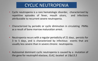CYCLIC NEUTROPENIA
• Cyclic neutropenia is a rare hematologic disorder, characterized by
repetitive episodes of fever, mouth ulcers, and infections
attributable to recurrent severe neutropenia.
• Characterized by periodic or cyclic diminution in circulating PMNs
as a result of bone marrow maturation arrest.
• Neutropenia recurs with a regular periodicity of 21 days, persists for
3 to 5 days, and is characterized by infectious events that are
usually less severe than in severe chronic neutropenia.
• Autosomal dominant cyclic neutropenia is caused by a mutation of
the gene for neutrophil elastase, ELA2, located at 19p13.3
 