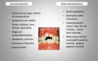 Clinical features
• Occurs at any age, infants
or young adults.
• Symptoms are milder
Fever, malaise, sore
throat, stomatitis.
• Regional
lymphadenopathy.
• Headache, arthritis
Cutaneous infection,
conjunctivitis
• Severe gingivitis
• Stomatitis with
Ulceration
• Isolated painful
ulcers- lasts for 10-
14 days , heals
with scarring.
• With return of the
neutrophil count to
normal, gingiva
appears normal.
Oral manifestations
 