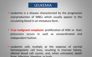 LEUKEMIA
• Leukemia is a disease characterized by the progressive
overproduction of WBCs which usually appear in the
circulating blood in an immature form.
• True malignant neoplasm- proliferation of WBC or their
precursors occurs in such as uncoordinated and
independent fashion.
• Leukemic cells multiply at the expense of normal
hematopoietic cell lines, resulting in marrow failure,
altered blood cell counts, and, when untreated, death
 