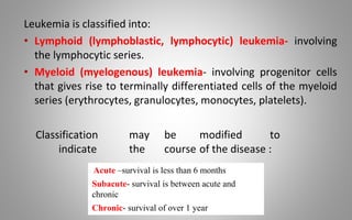 Leukemia is classified into:
• Lymphoid (lymphoblastic, lymphocytic) leukemia- involving
the lymphocytic series.
• Myeloid (myelogenous) leukemia- involving progenitor cells
that gives rise to terminally differentiated cells of the myeloid
series (erythrocytes, granulocytes, monocytes, platelets).
Classification may be modified to
indicate the course of the disease :
Acute –survival is less than 6 months
Subacute- survival is between acute and
chronic
Chronic- survival of over 1 year
 
