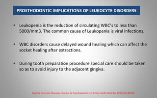 PROSTHODONTIC IMPLICATIONS OF LEUKOCYTE DISORDERS
• Leukopenia is the reduction of circulating WBC’s to less than
5000/mm3. The common cause of Leukopenia is viral infections.
• WBC disorders cause delayed wound healing which can affect the
socket healing after extractions.
• During tooth preparation procedure special care should be taken
so as to avoid injury to the adjacent gingiva.
Singh N. Systemic Diseases Concern to Prosthodontist. Int J Oral Health Med Res 2015;2(2):89-93.
 