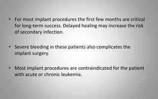 • For most implant procedures the first few months are critical
for long-term success. Delayed healing may increase the risk
of secondary infection.
• Severe bleeding in these patients also complicates the
implant surgery.
• Most implant procedures are contraindicated for the patient
with acute or chronic leukemia.
 