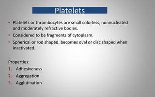 • Platelets or thrombocytes are small colorless, nonnucleated
and moderately refractive bodies.
• Considered to be fragments of cytoplasm.
• Spherical or rod shaped, becomes oval or disc shaped when
inactivated.
Properties:
1. Adhesiveness
2. Aggregation
3. Agglutination
Platelets
 