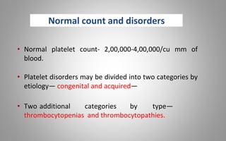 Normal count and disorders
• Normal platelet count- 2,00,000-4,00,000/cu mm of
blood.
• Platelet disorders may be divided into two categories by
etiology— congenital and acquired—
• Two additional categories by type—
thrombocytopenias and thrombocytopathies.
 