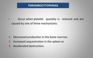 • Occur when platelet quantity is reduced and are
caused by one of three mechanisms:
1. Decreased production in the bone marrow.
2. Increased sequestration in the spleen or
3. Accelerated destruction.
THROMBOCYTOPENIAS
 