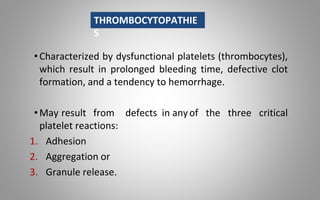 •Characterized by dysfunctional platelets (thrombocytes),
which result in prolonged bleeding time, defective clot
formation, and a tendency to hemorrhage.
•May result from defects in anyof the three critical
platelet reactions:
1. Adhesion
2. Aggregation or
3. Granule release.
THROMBOCYTOPATHIE
S
 