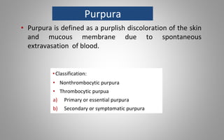 Purpura
• Purpura is defined as a purplish discoloration of the skin
and mucous membrane due to spontaneous
extravasation of blood.
•Classification:
• Nonthrombocytic purpura
• Thrombocytic purpua
a) Primary or essential purpura
b) Secondary or symptomatic purpura
 