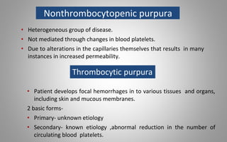 Nonthrombocytopenic purpura
• Heterogeneous group of disease.
• Not mediated through changes in blood platelets.
• Due to alterations in the capillaries themselves that results in many
instances in increased permeability.
Thrombocytic purpura
• Patient develops focal hemorrhages in to various tissues and organs,
including skin and mucous membranes.
2 basic forms-
• Primary- unknown etiology
• Secondary- known etiology ,abnormal reduction in the number of
circulating blood platelets.
 