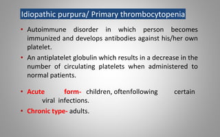Idiopathic purpura/ Primary thrombocytopenia
• Autoimmune disorder in which person becomes
immunized and develops antibodies against his/her own
platelet.
• An antiplatelet globulin which results in a decrease in the
number of circulating platelets when administered to
normal patients.
• Acute form- children, oftenfollowing certain
viral infections.
• Chronic type- adults.
 