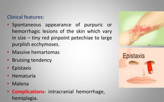 Clinical features:
• Spontaneous appearance of purpuric or
hemorrhagic lesions of the skin which vary
in size – tiny red pinpoint petechiae to large
purplish ecchymoses.
• Massive hemartomas
• Bruising tendency
• Epistaxis
• Hematuria
• Malena
• Complications- intracranial hemorrhage,
hemiplagia.
 