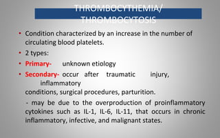 THROMBOCYTHEMIA/
THROMBOCYTOSIS
• Condition characterized by an increase in the number of
circulating blood platelets.
• 2 types:
• Primary- unknown etiology
• Secondary- occur after traumatic injury,
inflammatory
conditions, surgical procedures, parturition.
- may be due to the overproduction of proinflammatory
cytokines such as IL-1, IL-6, IL-11, that occurs in chronic
inflammatory, infective, and malignant states.
 
