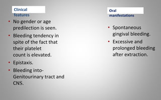 • No gender or age
predilection is seen.
• Bleeding tendency in
spite of the fact that
their platelet
count is elevated.
• Epistaxis.
• Bleeding into-
Genitourinary tract and
CNS.
• Spontaneous
gingival bleeding.
• Excessive and
prolonged bleeding
after extraction.
Clinical
features
Oral
manifestations
 
