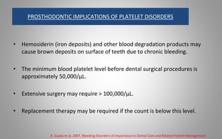 PROSTHODONTIC IMPLICATIONS OF PLATELET DISORDERS
• Hemosiderin (iron deposits) and other blood degradation products may
cause brown deposits on surface of teeth due to chronic bleeding.
• The minimum blood platelet level before dental surgical procedures is
approximately 50,000/μL.
• Extensive surgery may require > 100,000/μL.
• Replacement therapy may be required if the count is below this level.
A. Gupta et al, 2007, Bleeding Disorders of Importance in Dental Care and Related Patient Management
 