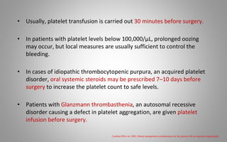 • Usually, platelet transfusion is carried out 30 minutes before surgery.
• In patients with platelet levels below 100,000/μL, prolonged oozing
may occur, but local measures are usually sufficient to control the
bleeding.
• In cases of idiopathic thrombocytopenic purpura, an acquired platelet
disorder, oral systemic steroids may be prescribed 7–10 days before
surgery to increase the platelet count to safe levels.
• Patients with Glanzmann thrombasthenia, an autosomal recessive
disorder causing a defect in platelet aggregation, are given platelet
infusion before surgery.
Lockhart PB et al; 2003, Dental management considerations for the patient with an acquired coagulopathy.
 