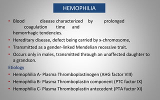 • Blood disease characterized by prolonged
coagulation time and
hemorrhagic tendencies.
• Hereditary disease, defect being carried by x-chromosome,
• Transmitted as a gender-linked Mendelian recessive trait.
• Occurs only in males, transmitted through an unaffected daughter to
a grandson.
Etiology
• Hemophilia A- Plasma Thromboplastinogen (AHG factor VIII)
• Hemophilia B- Plasma Thromboplastin component (PTC factor IX)
• Hemophilia C- Plasma Thromboplastin antecedent (PTA factor XI)
HEMOPHILIA
 