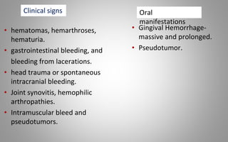• hematomas, hemarthroses,
hematuria.
• gastrointestinal bleeding, and
bleeding from lacerations.
• head trauma or spontaneous
intracranial bleeding.
• Joint synovitis, hemophilic
arthropathies.
• Intramuscular bleed and
pseudotumors.
• Gingival Hemorrhage-
massive and prolonged.
• Pseudotumor.
Clinical signs Oral
manifestations
 