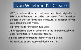 von Willebrand’s Disease
• vWD, a unique disorder that was described originally by
Erik von Willebrand in 1926, can result from inherited
defects in the concentration, structure, or function of von
Willebrand’s factor (vWF).
• It promotes its function in two ways:
(1) By supporting platelet adhesion to the injured vessel wall
under conditions of high shear forces .
(2) By its carrier function for factor VIIIc in plasma.
• Transmitted as an autosomal dominant trait.
 