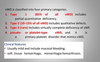vWD is classified into four primary categories.
1. Type 1 (85% of all vWD) includes
partial quantitative deficiency.
2. Type 2 (10–15% of all vWD) includes qualitative defects.
3. Type 3 (rare) includes virtually complete deficiency of vWF.
4. pseudo- or platelet-type vWD, and it is
a primary platelet disorder that mimics vWD.
Clinical features
• Usually mild and include mucosal bleeding.
• soft tissue hemorrhage, menorrhagia hemarthrosis.
 
