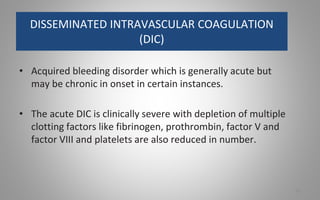DISSEMINATED INTRAVASCULAR COAGULATION
(DIC)
• Acquired bleeding disorder which is generally acute but
may be chronic in onset in certain instances.
• The acute DIC is clinically severe with depletion of multiple
clotting factors like fibrinogen, prothrombin, factor V and
factor VIII and platelets are also reduced in number.
74
 