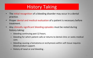 History Taking
• The initial recognition of a bleeding disorder may occur in a dental
practice.
• Proper dental and medical evaluation of a patient is necessary before
treatment.
• Any clinically significant bleeding episodes must be noted during
history-taking:
– bleeding continuing past 12 hours.
– bleeding for which patient calls or returns to dental clinic or seeks medical
care.
– bleeding causing a hematoma or ecchymosis within soft tissue requires
blood product support.
– history of nasal or oral bleeding .
75
 