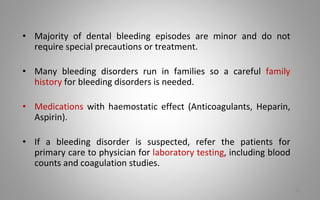 • Majority of dental bleeding episodes are minor and do not
require special precautions or treatment.
• Many bleeding disorders run in families so a careful family
history for bleeding disorders is needed.
• Medications with haemostatic effect (Anticoagulants, Heparin,
Aspirin).
• If a bleeding disorder is suspected, refer the patients for
primary care to physician for laboratory testing, including blood
counts and coagulation studies.
76
 