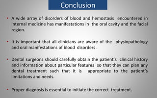 Conclusion
• A wide array of disorders of blood and hemostasis encountered in
internal medicine has manifestations in the oral cavity and the facial
region.
• It is important that all clinicians are aware of the physiopathology
and oral manifestations of blood disorders .
• Dental surgeons should carefully obtain the patient’s clinical history
and information about particular features so that they can plan any
dental treatment such that it is appropriate to the patient’s
limitations and needs.
• Proper diagnosis is essential to initiate the correct treatment.
 
