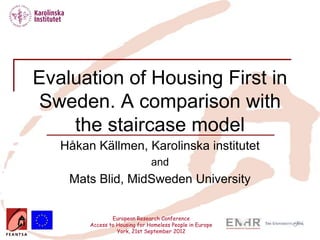 Evaluation of Housing First in
Sweden. A comparison with
    the staircase model
   Håkan Källmen, Karolinska institutet
                               and
    Mats Blid, MidSweden University


                European Research Conference
        Access to Housing for Homeless People in Europe
                  York, 21st September 2012
 