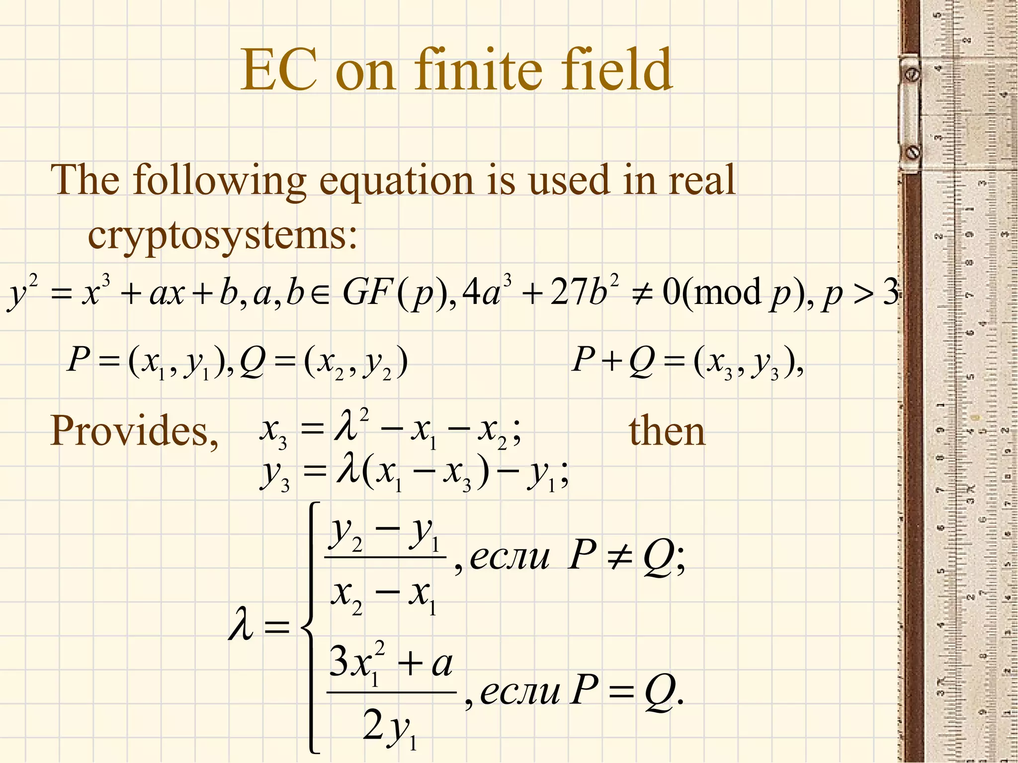 EC on finite field
The following equation is used in real
cryptosystems:
Provides, then
2 3 3 2
, , ( ),4 27 0(mod ), 3y x ax b a b GF p a b p p= + + ∈ + ≠ >
1 1 2 2
( , ), ( , )P x y Q x y= = 3 3
( , ),P Q x y+ =
2
3 1 2
3 1 3 1
;
( ) ;
x x x
y x x y
λ
λ
= − −
= − −
2 1
2 1
2
1
1
, ;
3
, .
2
y y
если P Q
x x
x a
если P Q
y
λ
−
≠ −
= 
+ =

 