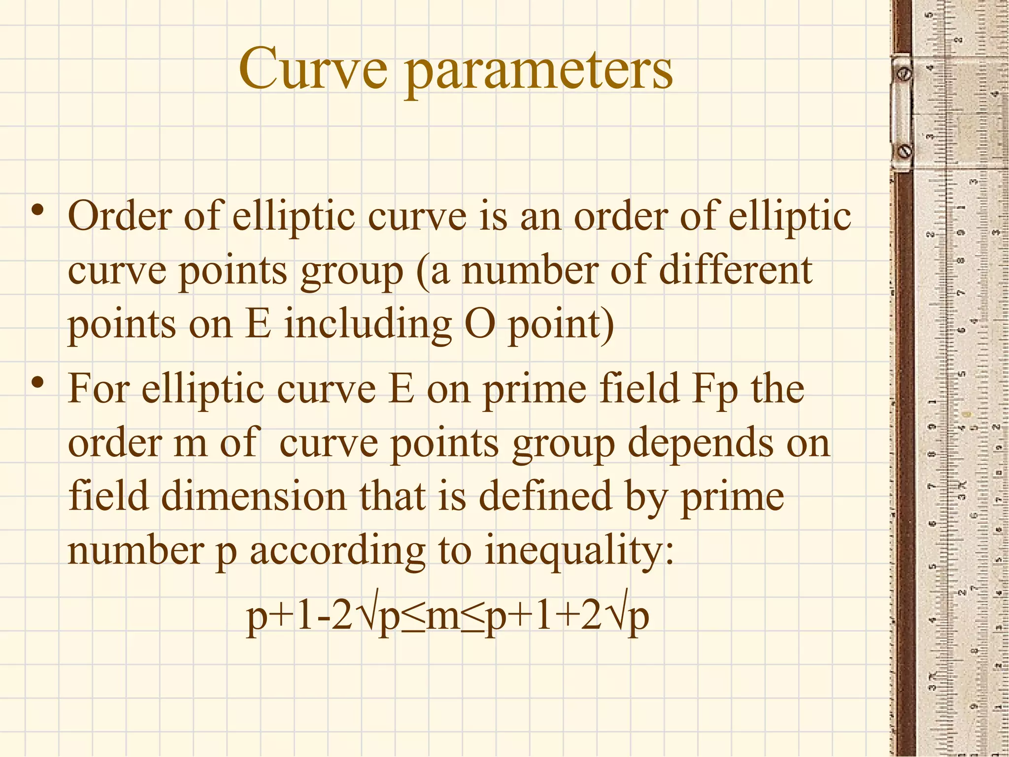 Curve parameters
• Order of elliptic curve is an order of elliptic
curve points group (a number of different
points on E including O point)
• For elliptic curve E on prime field Fp the
order m of curve points group depends on
field dimension that is defined by prime
number p according to inequality:
p+1-2√p≤m≤p+1+2√p
 