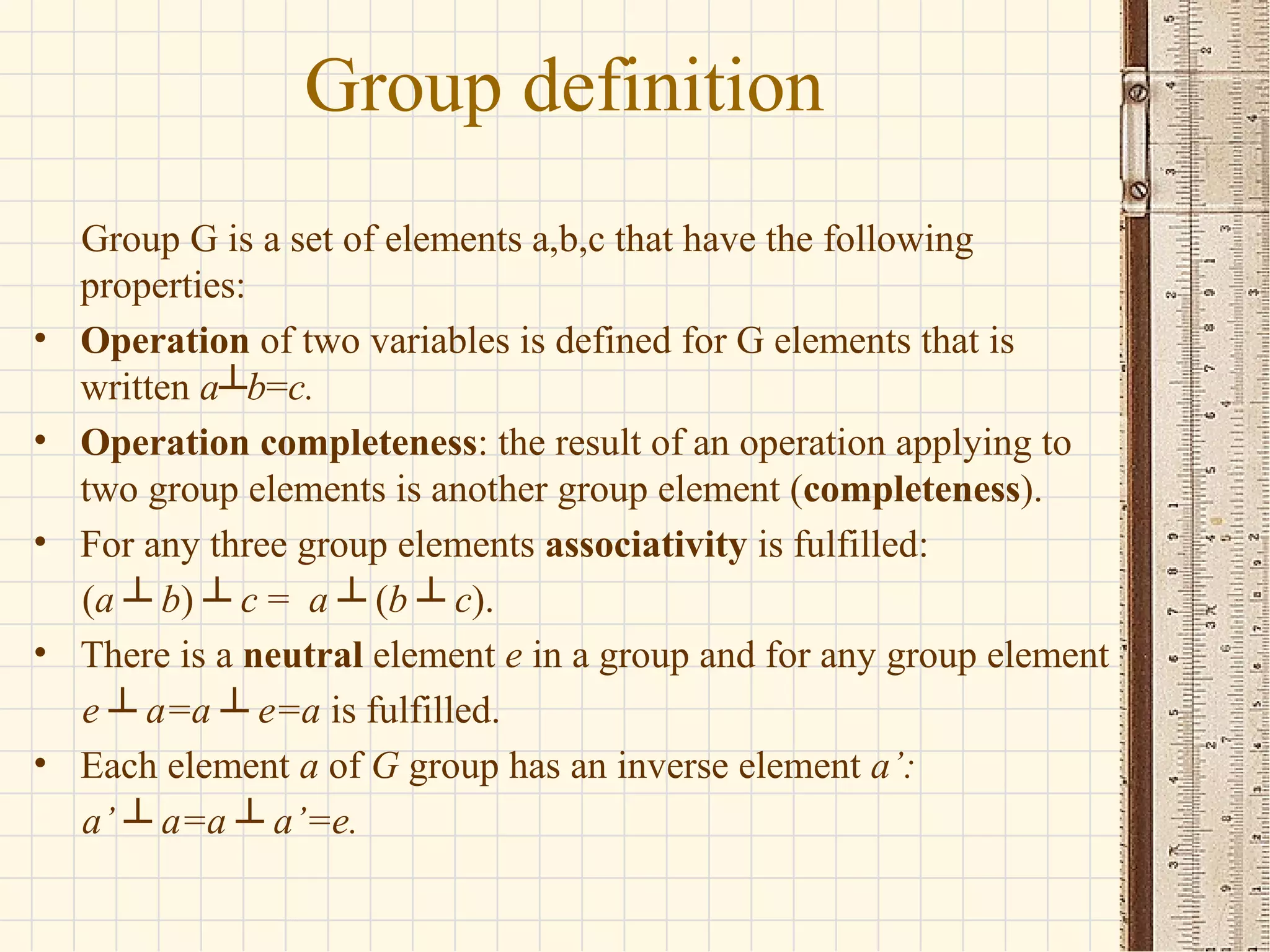 Group G is a set of elements a,b,c that have the following
properties:
• Operation of two variables is defined for G elements that is
written a┴b=c.
• Operation completeness: the result of an operation applying to
two group elements is another group element (completeness).
• For any three group elements associativity is fulfilled:
(a ┴ b) ┴ c = a ┴ (b ┴ c).
• There is a neutral element e in a group and for any group element
e ┴ a=a ┴ e=a is fulfilled.
• Each element a of G group has an inverse element a’:
a’ ┴ a=a ┴ a’=e.
Group definition
 