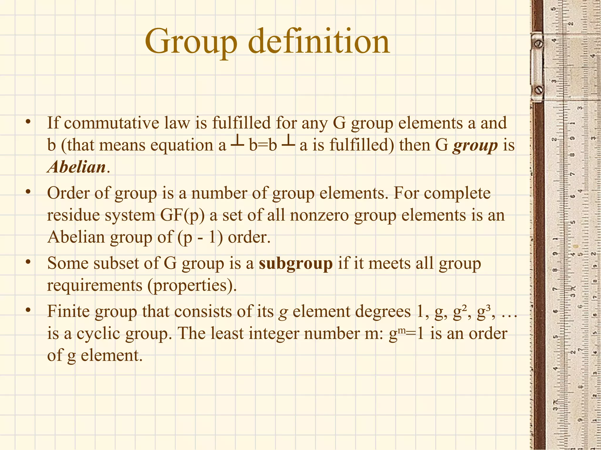 Group definition
• If commutative law is fulfilled for any G group elements a and
b (that means equation a ┴ b=b ┴ a is fulfilled) then G group is
Abelian.
• Order of group is a number of group elements. For complete
residue system GF(p) a set of all nonzero group elements is an
Abelian group of (p - 1) order.
• Some subset of G group is a subgroup if it meets all group
requirements (properties).
• Finite group that consists of its g element degrees 1, g, g², g³, …
is a cyclic group. The least integer number m: gm
=1 is an order
of g element.
 