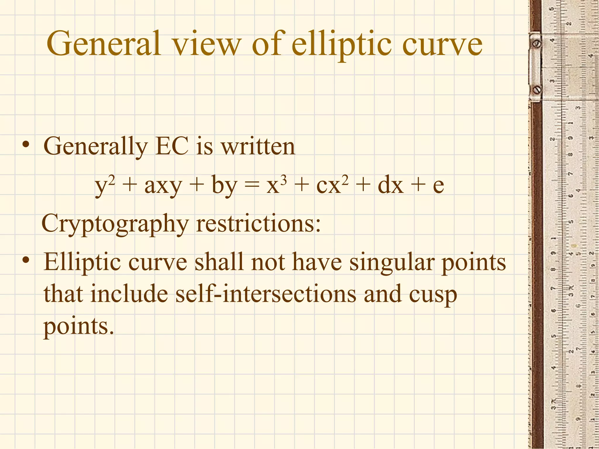 General view of elliptic curve
• Generally EC is written
y2
+ axy + by = x3
+ cx2
+ dx + e
Cryptography restrictions:
• Elliptic curve shall not have singular points
that include self-intersections and cusp
points.
 