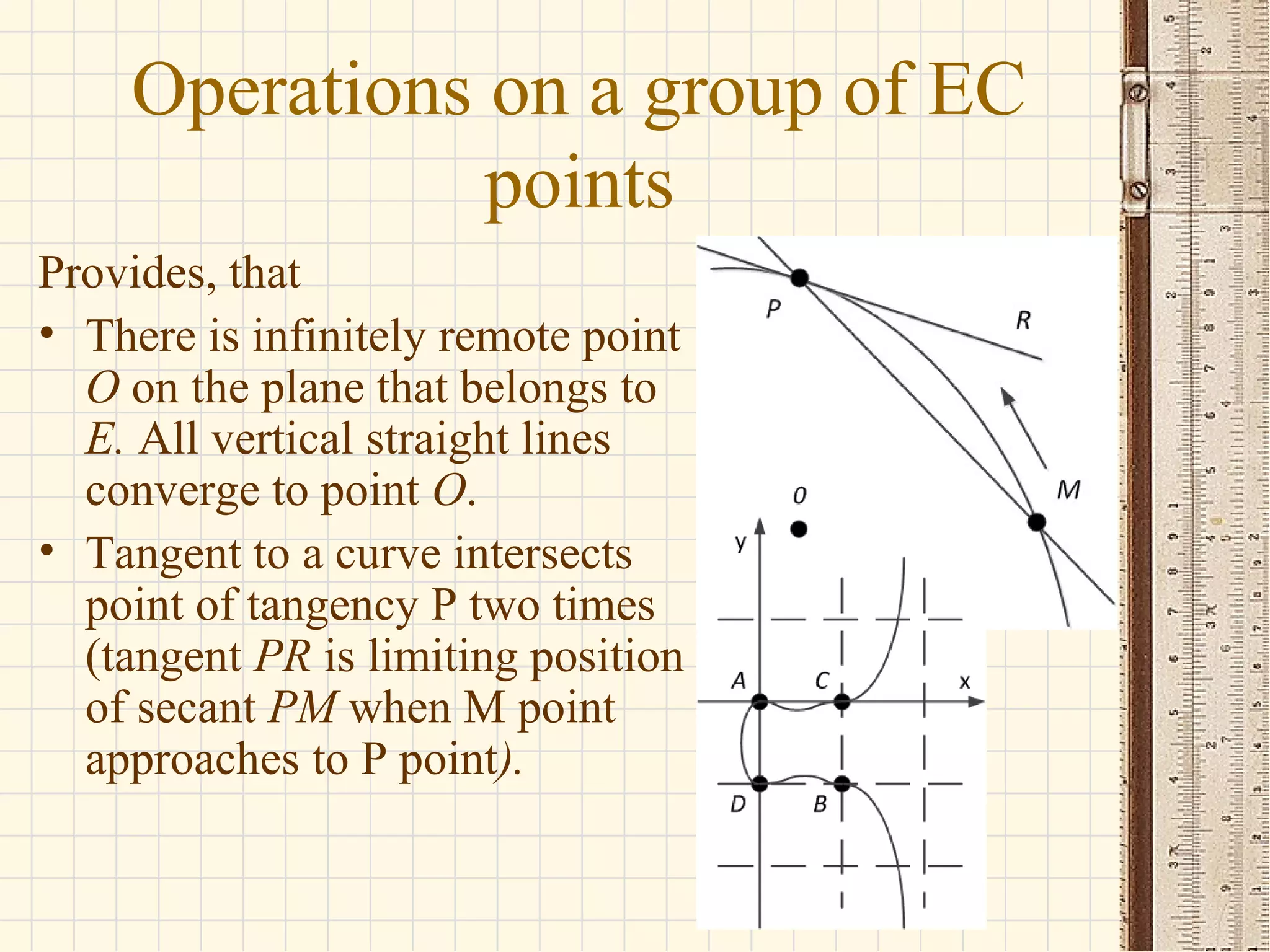 Operations on a group of EC
points
Provides, that
• There is infinitely remote point
O on the plane that belongs to
E. All vertical straight lines
converge to point O.
• Tangent to a curve intersects
point of tangency P two times
(tangent PR is limiting position
of secant PM when M point
approaches to P point).
 